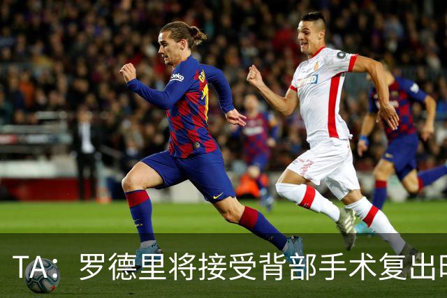 TA：罗德里将接受背部手术复出时间未知，而皇马目前无意签下他